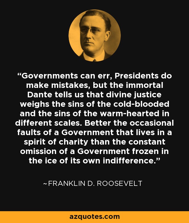 Governments can err, Presidents do make mistakes, but the immortal Dante tells us that divine justice weighs the sins of the cold-blooded and the sins of the warm-hearted in different scales. Better the occasional faults of a Government that lives in a spirit of charity than the constant omission of a Government frozen in the ice of its own indifference. - Franklin D. Roosevelt