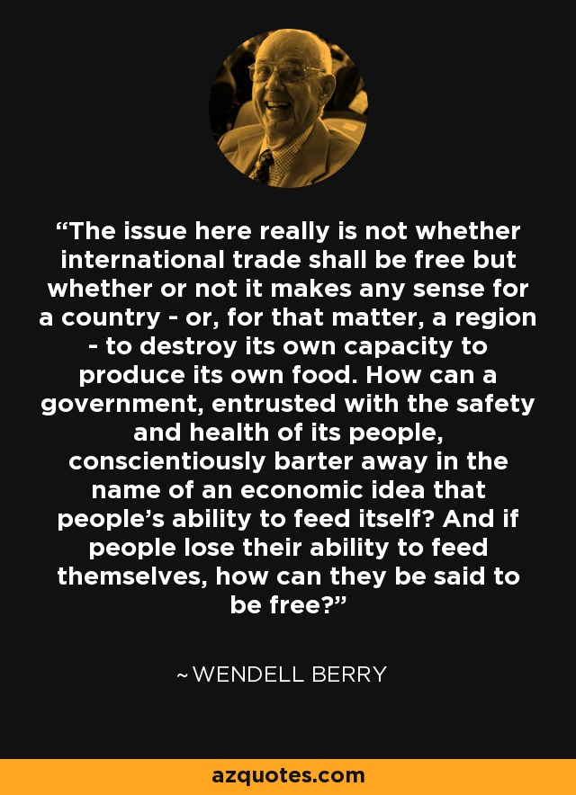 The issue here really is not whether international trade shall be free but whether or not it makes any sense for a country - or, for that matter, a region - to destroy its own capacity to produce its own food. How can a government, entrusted with the safety and health of its people, conscientiously barter away in the name of an economic idea that people's ability to feed itself? And if people lose their ability to feed themselves, how can they be said to be free? - Wendell Berry