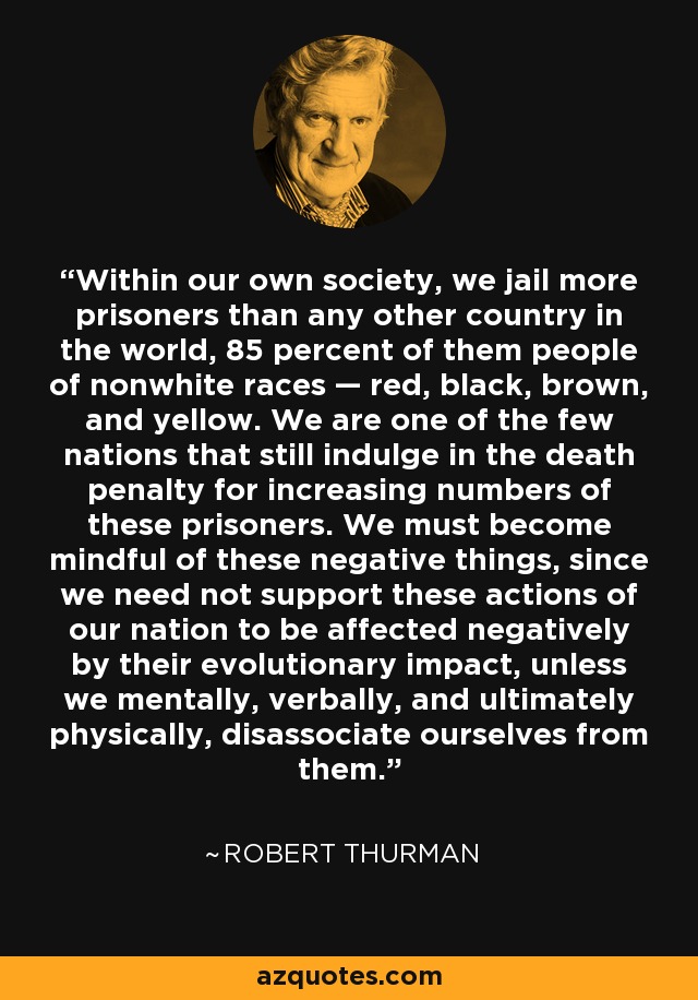 Within our own society, we jail more prisoners than any other country in the world, 85 percent of them people of nonwhite races — red, black, brown, and yellow. We are one of the few nations that still indulge in the death penalty for increasing numbers of these prisoners. We must become mindful of these negative things, since we need not support these actions of our nation to be affected negatively by their evolutionary impact, unless we mentally, verbally, and ultimately physically, disassociate ourselves from them. - Robert Thurman