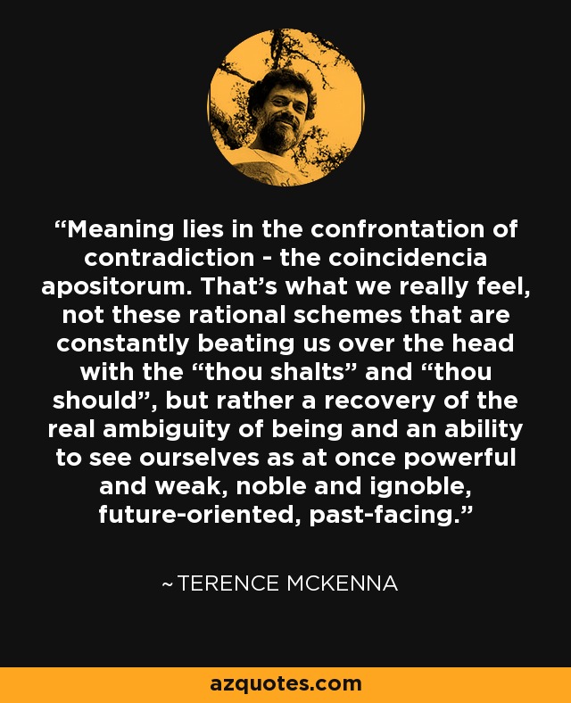 Meaning lies in the confrontation of contradiction - the coincidencia apositorum. That’s what we really feel, not these rational schemes that are constantly beating us over the head with the “thou shalts” and “thou should”, but rather a recovery of the real ambiguity of being and an ability to see ourselves as at once powerful and weak, noble and ignoble, future-oriented, past-facing. - Terence McKenna