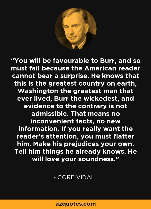 You will be favourable to Burr, and so must fail because the American reader cannot bear a surprise. He knows that this is the greatest country on earth, Washington the greatest man that ever lived, Burr the wickedest, and evidence to the contrary is not admissible. That means no inconvenient facts, no new information. If you really want the reader's attention, you must flatter him. Make his prejudices your own. Tell him things he already knows. He will love your soundness. - Gore Vidal