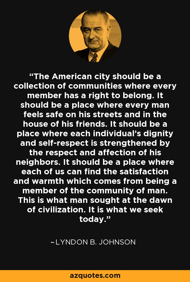 The American city should be a collection of communities where every member has a right to belong. It should be a place where every man feels safe on his streets and in the house of his friends. It should be a place where each individual's dignity and self-respect is strengthened by the respect and affection of his neighbors. It should be a place where each of us can find the satisfaction and warmth which comes from being a member of the community of man. This is what man sought at the dawn of civilization. It is what we seek today. - Lyndon B. Johnson