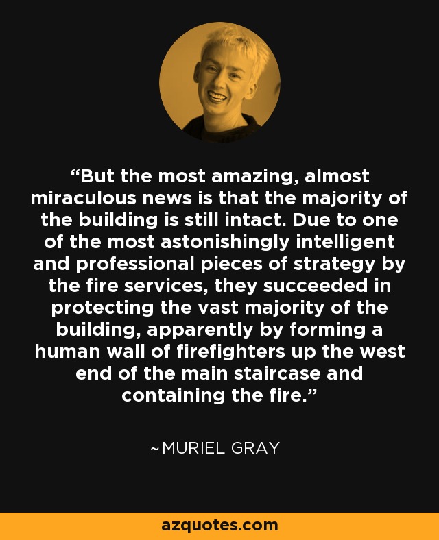 But the most amazing, almost miraculous news is that the majority of the building is still intact. Due to one of the most astonishingly intelligent and professional pieces of strategy by the fire services, they succeeded in protecting the vast majority of the building, apparently by forming a human wall of firefighters up the west end of the main staircase and containing the fire. - Muriel Gray