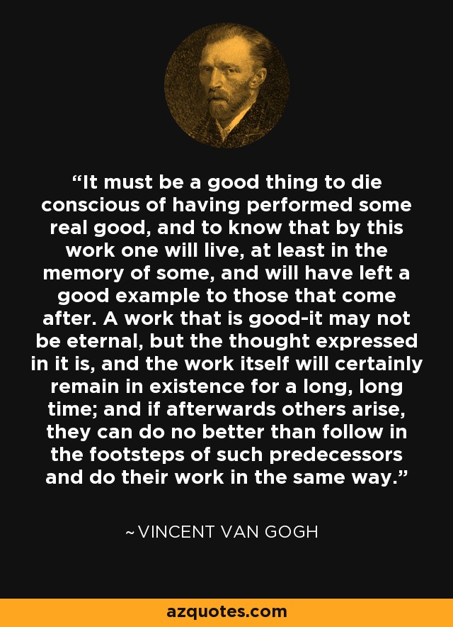 It must be a good thing to die conscious of having performed some real good, and to know that by this work one will live, at least in the memory of some, and will have left a good example to those that come after. A work that is good-it may not be eternal, but the thought expressed in it is, and the work itself will certainly remain in existence for a long, long time; and if afterwards others arise, they can do no better than follow in the footsteps of such predecessors and do their work in the same way. - Vincent Van Gogh