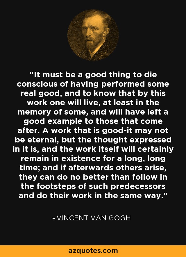It must be a good thing to die conscious of having performed some real good, and to know that by this work one will live, at least in the memory of some, and will have left a good example to those that come after. A work that is good-it may not be eternal, but the thought expressed in it is, and the work itself will certainly remain in existence for a long, long time; and if afterwards others arise, they can do no better than follow in the footsteps of such predecessors and do their work in the same way. - Vincent Van Gogh