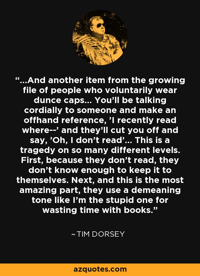 ...And another item from the growing file of people who voluntarily wear dunce caps... You'll be talking cordially to someone and make an offhand reference, 'I recently read where--' and they'll cut you off and say, 'Oh, I don't read'... This is a tragedy on so many different levels. First, because they don't read, they don't know enough to keep it to themselves. Next, and this is the most amazing part, they use a demeaning tone like I'm the stupid one for wasting time with books. - Tim Dorsey