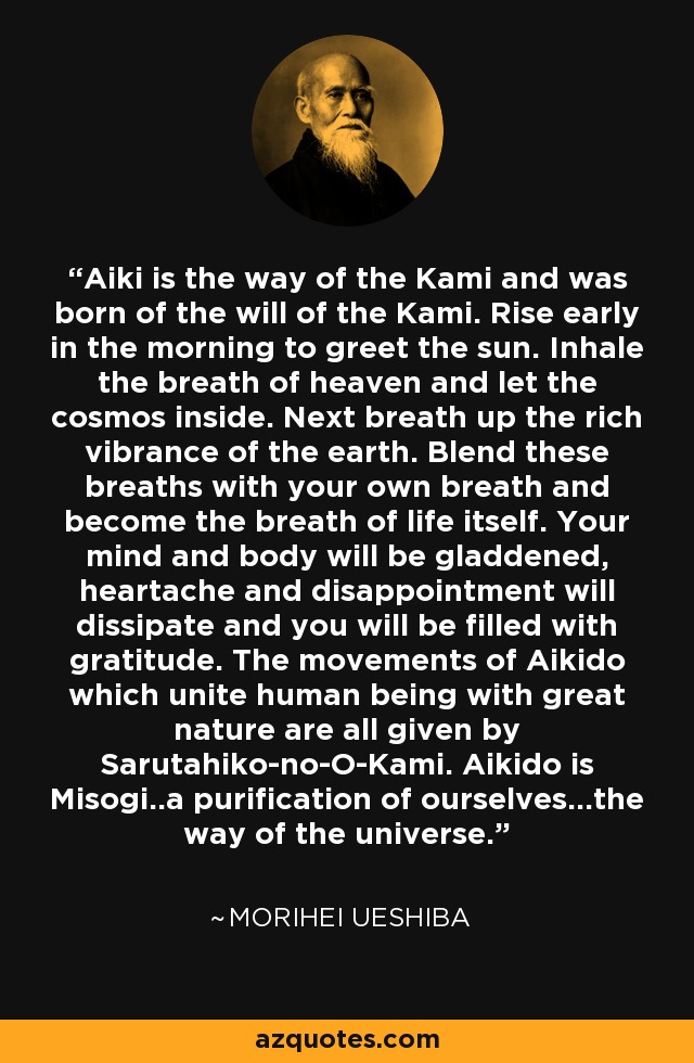 Aiki is the way of the Kami and was born of the will of the Kami. Rise early in the morning to greet the sun. Inhale the breath of heaven and let the cosmos inside. Next breath up the rich vibrance of the earth. Blend these breaths with your own breath and become the breath of life itself. Your mind and body will be gladdened, heartache and disappointment will dissipate and you will be filled with gratitude. The movements of Aikido which unite human being with great nature are all given by Sarutahiko-no-O-Kami. Aikido is Misogi..a purification of ourselves...the way of the universe. - Morihei Ueshiba