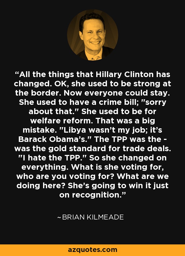 All the things that Hillary Clinton has changed. OK, she used to be strong at the border. Now everyone could stay. She used to have a crime bill; 