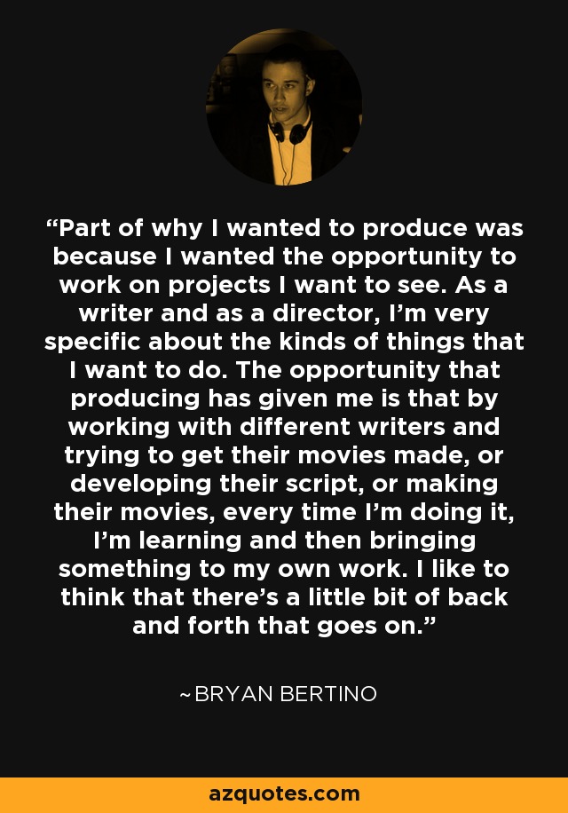 Part of why I wanted to produce was because I wanted the opportunity to work on projects I want to see. As a writer and as a director, I'm very specific about the kinds of things that I want to do. The opportunity that producing has given me is that by working with different writers and trying to get their movies made, or developing their script, or making their movies, every time I'm doing it, I'm learning and then bringing something to my own work. I like to think that there's a little bit of back and forth that goes on. - Bryan Bertino