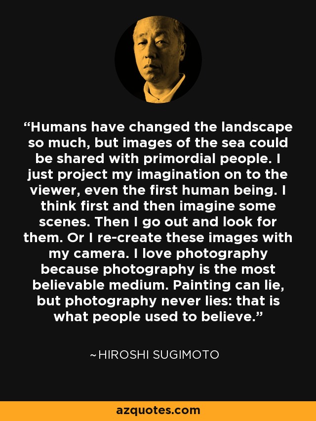 Humans have changed the landscape so much, but images of the sea could be shared with primordial people. I just project my imagination on to the viewer, even the first human being. I think first and then imagine some scenes. Then I go out and look for them. Or I re-create these images with my camera. I love photography because photography is the most believable medium. Painting can lie, but photography never lies: that is what people used to believe. - Hiroshi Sugimoto