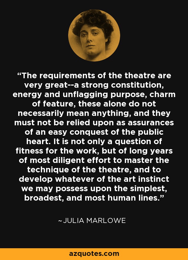 The requirements of the theatre are very great--a strong constitution, energy and unflagging purpose, charm of feature, these alone do not necessarily mean anything, and they must not be relied upon as assurances of an easy conquest of the public heart. It is not only a question of fitness for the work, but of long years of most diligent effort to master the technique of the theatre, and to develop whatever of the art instinct we may possess upon the simplest, broadest, and most human lines. - Julia Marlowe