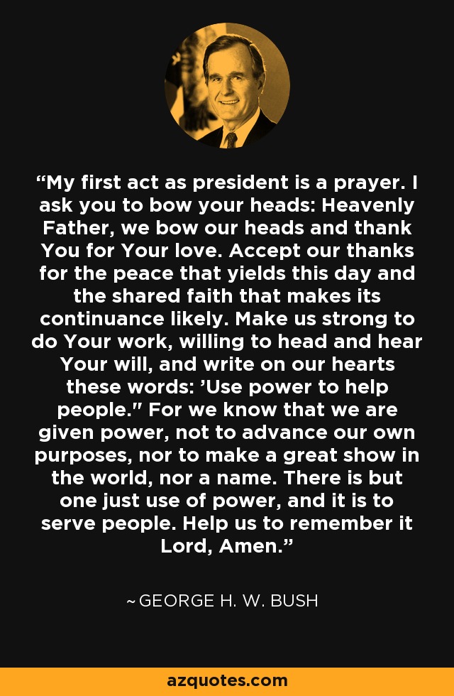 My first act as president is a prayer. I ask you to bow your heads: Heavenly Father, we bow our heads and thank You for Your love. Accept our thanks for the peace that yields this day and the shared faith that makes its continuance likely. Make us strong to do Your work, willing to head and hear Your will, and write on our hearts these words: 'Use power to help people.