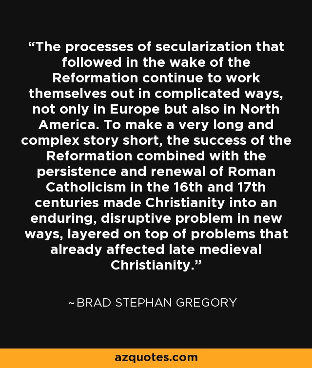 The processes of secularization that followed in the wake of the Reformation continue to work themselves out in complicated ways, not only in Europe but also in North America. To make a very long and complex story short, the success of the Reformation combined with the persistence and renewal of Roman Catholicism in the 16th and 17th centuries made Christianity into an enduring, disruptive problem in new ways, layered on top of problems that already affected late medieval Christianity. - Brad Stephan Gregory