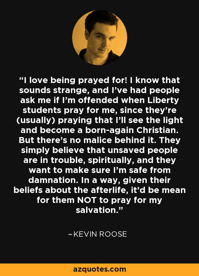 I love being prayed for! I know that sounds strange, and I've had people ask me if I'm offended when Liberty students pray for me, since they're (usually) praying that I'll see the light and become a born-again Christian. But there's no malice behind it. They simply believe that unsaved people are in trouble, spiritually, and they want to make sure I'm safe from damnation. In a way, given their beliefs about the afterlife, it'd be mean for them NOT to pray for my salvation. - Kevin Roose