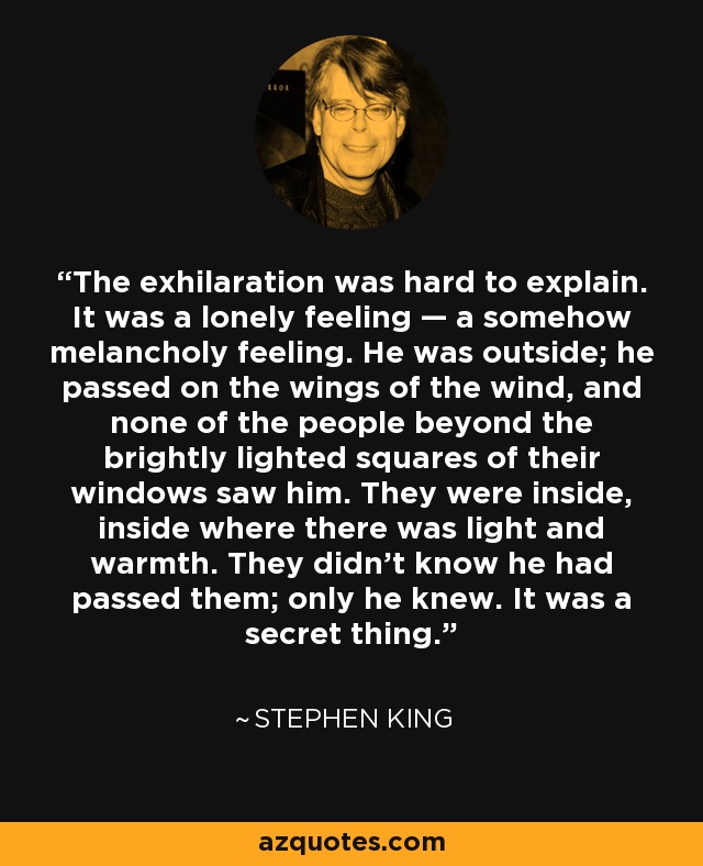 The exhilaration was hard to explain. It was a lonely feeling — a somehow melancholy feeling. He was outside; he passed on the wings of the wind, and none of the people beyond the brightly lighted squares of their windows saw him. They were inside, inside where there was light and warmth. They didn't know he had passed them; only he knew. It was a secret thing. - Stephen King