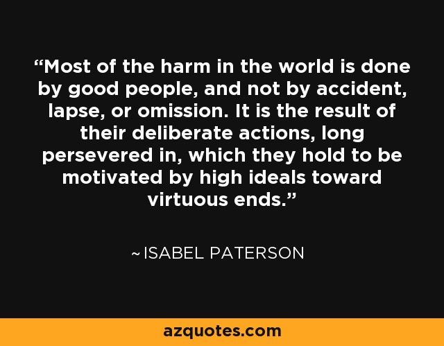 Most of the harm in the world is done by good people, and not by accident, lapse, or omission. It is the result of their deliberate actions, long persevered in, which they hold to be motivated by high ideals toward virtuous ends. - Isabel Paterson