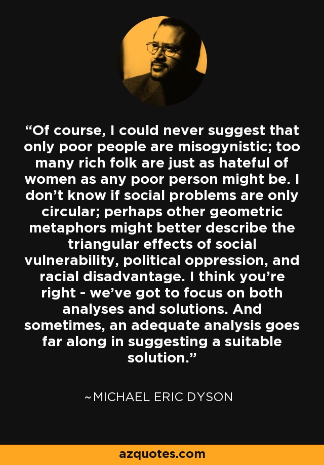 Of course, I could never suggest that only poor people are misogynistic; too many rich folk are just as hateful of women as any poor person might be. I don't know if social problems are only circular; perhaps other geometric metaphors might better describe the triangular effects of social vulnerability, political oppression, and racial disadvantage. I think you're right - we've got to focus on both analyses and solutions. And sometimes, an adequate analysis goes far along in suggesting a suitable solution. - Michael Eric Dyson