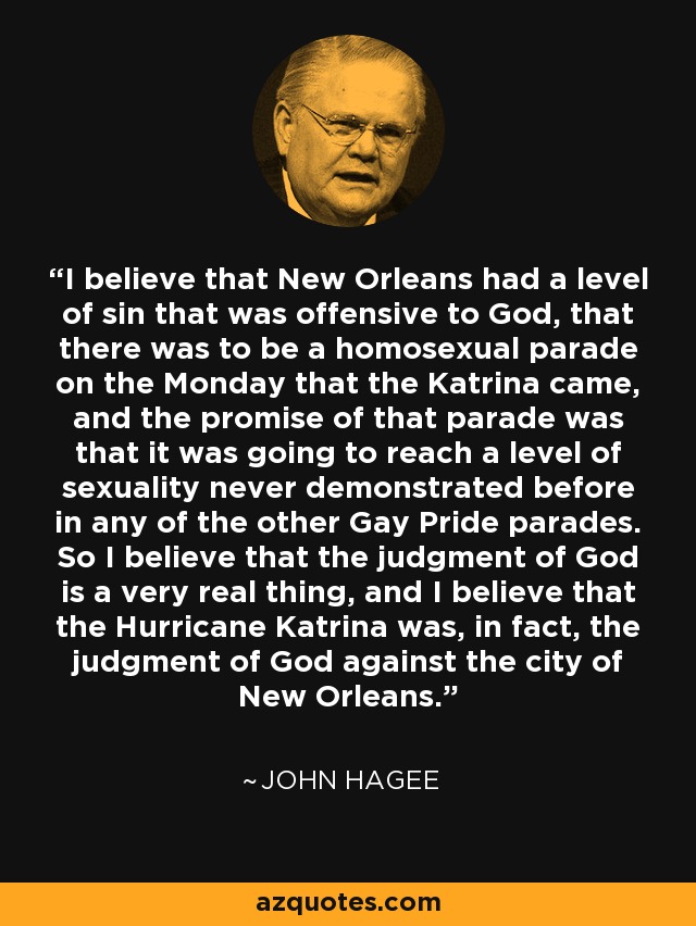 I believe that New Orleans had a level of sin that was offensive to God, that there was to be a homosexual parade on the Monday that the Katrina came, and the promise of that parade was that it was going to reach a level of sexuality never demonstrated before in any of the other Gay Pride parades. So I believe that the judgment of God is a very real thing, and I believe that the Hurricane Katrina was, in fact, the judgment of God against the city of New Orleans. - John Hagee