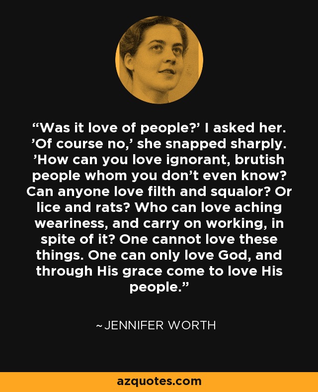 Was it love of people?' I asked her. 'Of course no,' she snapped sharply. 'How can you love ignorant, brutish people whom you don't even know? Can anyone love filth and squalor? Or lice and rats? Who can love aching weariness, and carry on working, in spite of it? One cannot love these things. One can only love God, and through His grace come to love His people. - Jennifer Worth