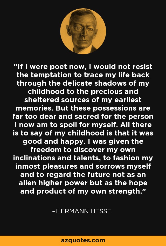 If I were poet now, I would not resist the temptation to trace my life back through the delicate shadows of my childhood to the precious and sheltered sources of my earliest memories. But these possessions are far too dear and sacred for the person I now am to spoil for myself. All there is to say of my childhood is that it was good and happy. I was given the freedom to discover my own inclinations and talents, to fashion my inmost pleasures and sorrows myself and to regard the future not as an alien higher power but as the hope and product of my own strength. - Hermann Hesse