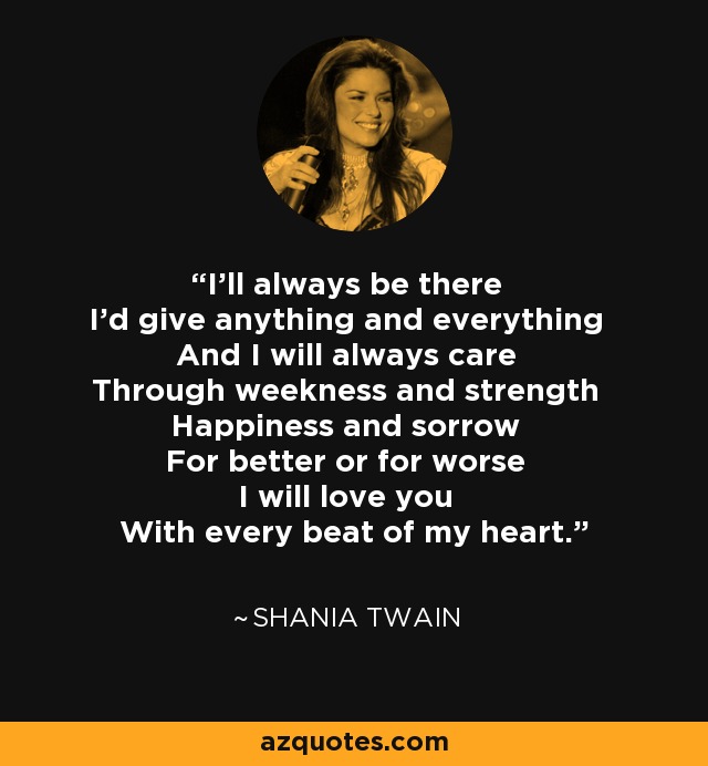 I'll always be there I'd give anything and everything And I will always care Through weekness and strength Happiness and sorrow For better or for worse I will love you With every beat of my heart. - Shania Twain