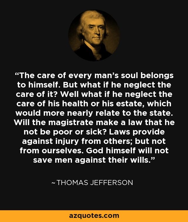 The care of every man's soul belongs to himself. But what if he neglect the care of it? Well what if he neglect the care of his health or his estate, which would more nearly relate to the state. Will the magistrate make a law that he not be poor or sick? Laws provide against injury from others; but not from ourselves. God himself will not save men against their wills. - Thomas Jefferson