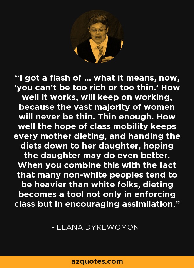 I got a flash of ... what it means, now, 'you can't be too rich or too thin.' How well it works, will keep on working, because the vast majority of women will never be thin. Thin enough. How well the hope of class mobility keeps every mother dieting, and handing the diets down to her daughter, hoping the daughter may do even better. When you combine this with the fact that many non-white peoples tend to be heavier than white folks, dieting becomes a tool not only in enforcing class but in encouraging assimilation. - Elana Dykewomon