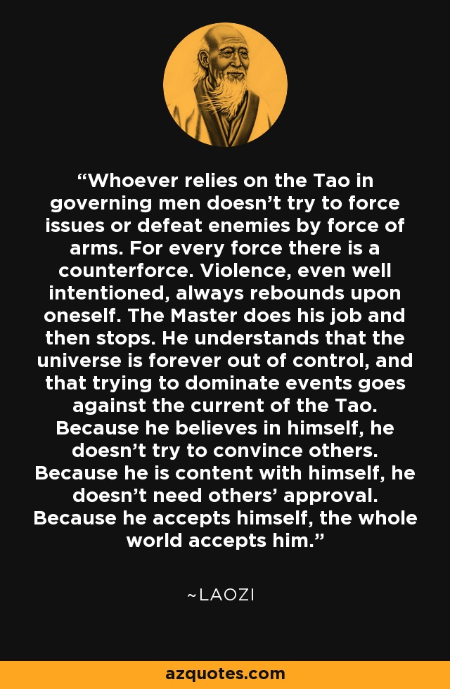 Whoever relies on the Tao in governing men doesn't try to force issues or defeat enemies by force of arms. For every force there is a counterforce. Violence, even well intentioned, always rebounds upon oneself. The Master does his job and then stops. He understands that the universe is forever out of control, and that trying to dominate events goes against the current of the Tao. Because he believes in himself, he doesn't try to convince others. Because he is content with himself, he doesn't need others' approval. Because he accepts himself, the whole world accepts him. - Laozi