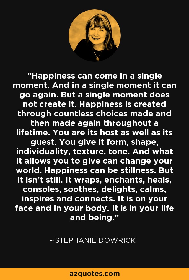 Happiness can come in a single moment. And in a single moment it can go again. But a single moment does not create it. Happiness is created through countless choices made and then made again throughout a lifetime. You are its host as well as its guest. You give it form, shape, individuality, texture, tone. And what it allows you to give can change your world. Happiness can be stillness. But it isn't still. It wraps, enchants, heals, consoles, soothes, delights, calms, inspires and connects. It is on your face and in your body. It is in your life and being. - Stephanie Dowrick