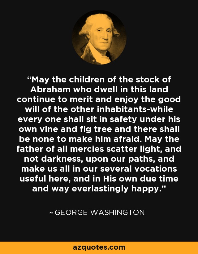 May the children of the stock of Abraham who dwell in this land continue to merit and enjoy the good will of the other inhabitants-while every one shall sit in safety under his own vine and fig tree and there shall be none to make him afraid. May the father of all mercies scatter light, and not darkness, upon our paths, and make us all in our several vocations useful here, and in His own due time and way everlastingly happy. - George Washington