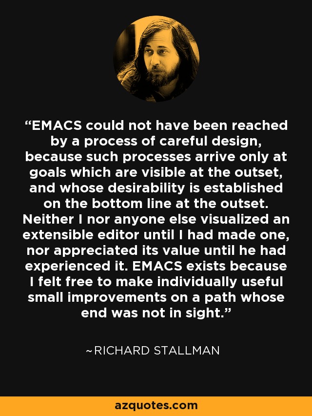 EMACS could not have been reached by a process of careful design, because such processes arrive only at goals which are visible at the outset, and whose desirability is established on the bottom line at the outset. Neither I nor anyone else visualized an extensible editor until I had made one, nor appreciated its value until he had experienced it. EMACS exists because I felt free to make individually useful small improvements on a path whose end was not in sight. - Richard Stallman