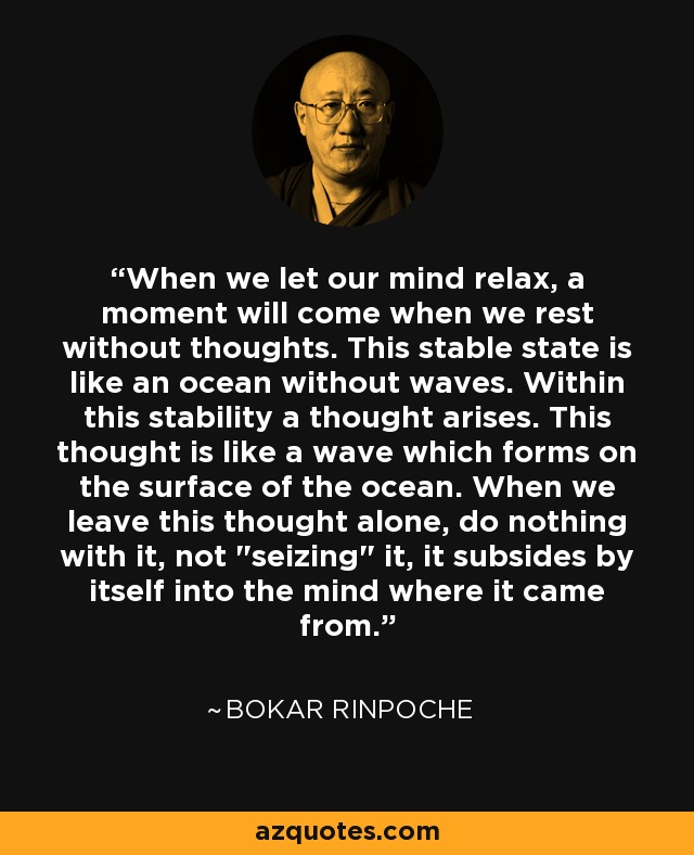When we let our mind relax, a moment will come when we rest without thoughts. This stable state is like an ocean without waves. Within this stability a thought arises. This thought is like a wave which forms on the surface of the ocean. When we leave this thought alone, do nothing with it, not 