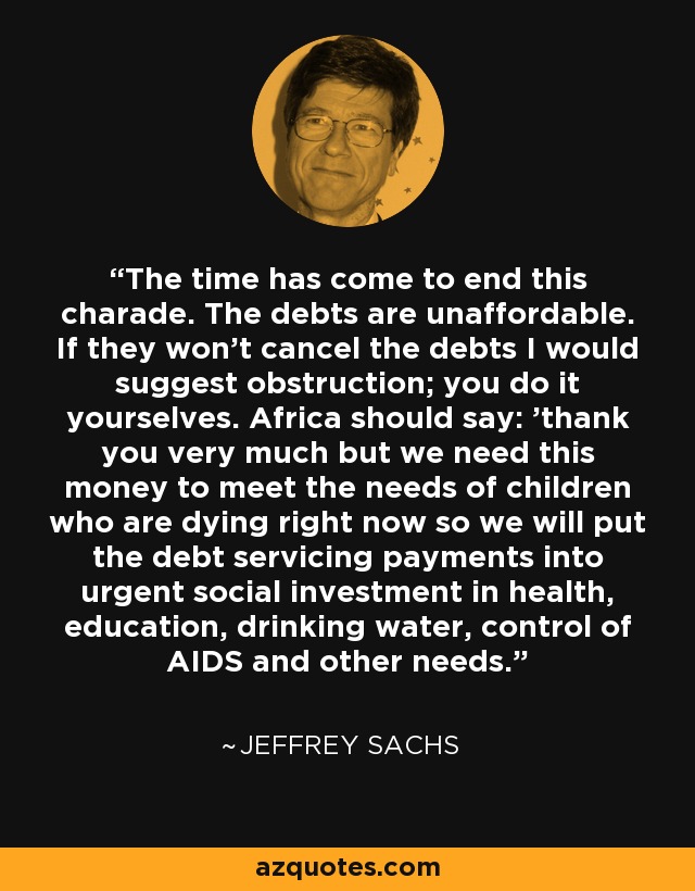 The time has come to end this charade. The debts are unaffordable. If they won't cancel the debts I would suggest obstruction; you do it yourselves. Africa should say: 'thank you very much but we need this money to meet the needs of children who are dying right now so we will put the debt servicing payments into urgent social investment in health, education, drinking water, control of AIDS and other needs.' - Jeffrey Sachs