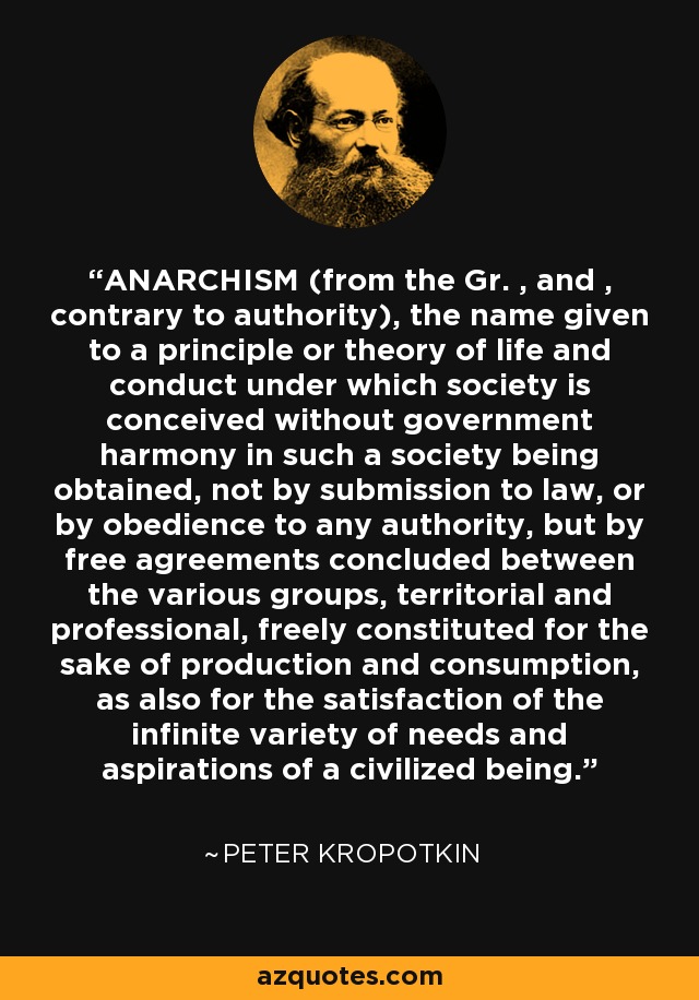 ANARCHISM (from the Gr. , and , contrary to authority), the name given to a principle or theory of life and conduct under which society is conceived without government harmony in such a society being obtained, not by submission to law, or by obedience to any authority, but by free agreements concluded between the various groups, territorial and professional, freely constituted for the sake of production and consumption, as also for the satisfaction of the infinite variety of needs and aspirations of a civilized being. - Peter Kropotkin