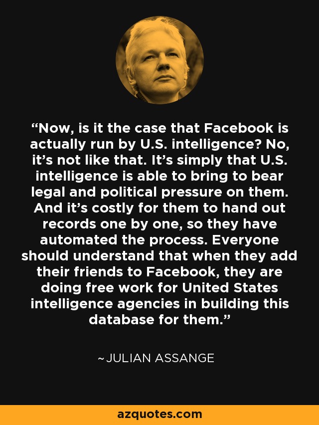 Now, is it the case that Facebook is actually run by U.S. intelligence? No, it's not like that. It's simply that U.S. intelligence is able to bring to bear legal and political pressure on them. And it's costly for them to hand out records one by one, so they have automated the process. Everyone should understand that when they add their friends to Facebook, they are doing free work for United States intelligence agencies in building this database for them. - Julian Assange