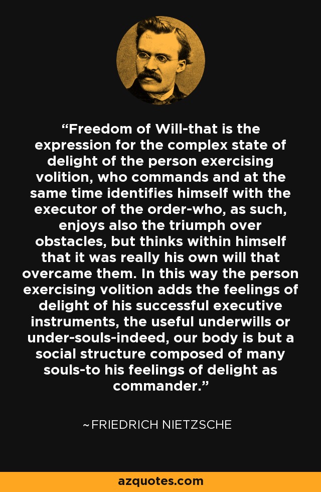 Freedom of Will-that is the expression for the complex state of delight of the person exercising volition, who commands and at the same time identifies himself with the executor of the order-who, as such, enjoys also the triumph over obstacles, but thinks within himself that it was really his own will that overcame them. In this way the person exercising volition adds the feelings of delight of his successful executive instruments, the useful underwills or under-souls-indeed, our body is but a social structure composed of many souls-to his feelings of delight as commander. - Friedrich Nietzsche