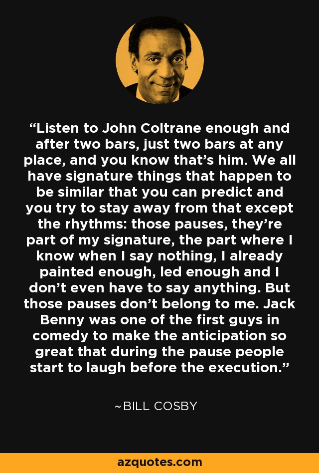 Listen to John Coltrane enough and after two bars, just two bars at any place, and you know that's him. We all have signature things that happen to be similar that you can predict and you try to stay away from that except the rhythms: those pauses, they're part of my signature, the part where I know when I say nothing, I already painted enough, led enough and I don't even have to say anything. But those pauses don't belong to me. Jack Benny was one of the first guys in comedy to make the anticipation so great that during the pause people start to laugh before the execution. - Bill Cosby