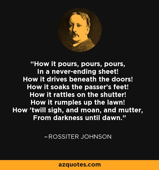 How it pours, pours, pours, In a never-ending sheet! How it drives beneath the doors! How it soaks the passer's feet! How it rattles on the shutter! How it rumples up the lawn! How 'twill sigh, and moan, and mutter, From darkness until dawn. - Rossiter Johnson