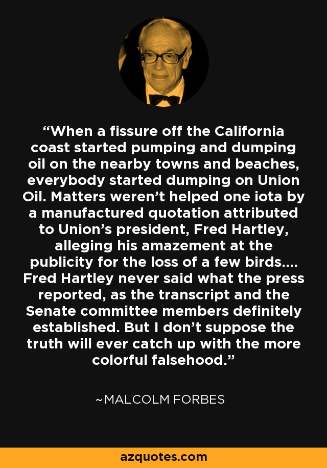 When a fissure off the California coast started pumping and dumping oil on the nearby towns and beaches, everybody started dumping on Union Oil. Matters weren't helped one iota by a manufactured quotation attributed to Union's president, Fred Hartley, alleging his amazement at the publicity for the loss of a few birds.... Fred Hartley never said what the press reported, as the transcript and the Senate committee members definitely established. But I don't suppose the truth will ever catch up with the more colorful falsehood. - Malcolm Forbes