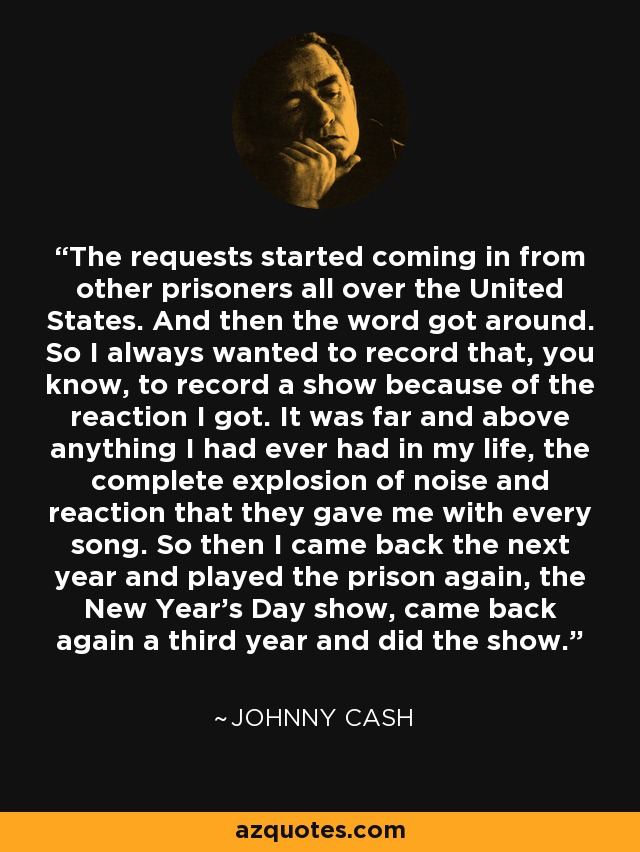 The requests started coming in from other prisoners all over the United States. And then the word got around. So I always wanted to record that, you know, to record a show because of the reaction I got. It was far and above anything I had ever had in my life, the complete explosion of noise and reaction that they gave me with every song. So then I came back the next year and played the prison again, the New Year's Day show, came back again a third year and did the show. - Johnny Cash