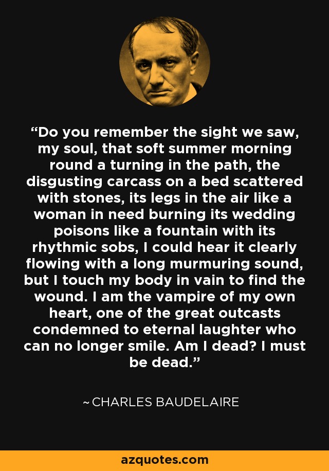 Do you remember the sight we saw, my soul, that soft summer morning round a turning in the path, the disgusting carcass on a bed scattered with stones, its legs in the air like a woman in need burning its wedding poisons like a fountain with its rhythmic sobs, I could hear it clearly flowing with a long murmuring sound, but I touch my body in vain to find the wound. I am the vampire of my own heart, one of the great outcasts condemned to eternal laughter who can no longer smile. Am I dead? I must be dead. - Charles Baudelaire