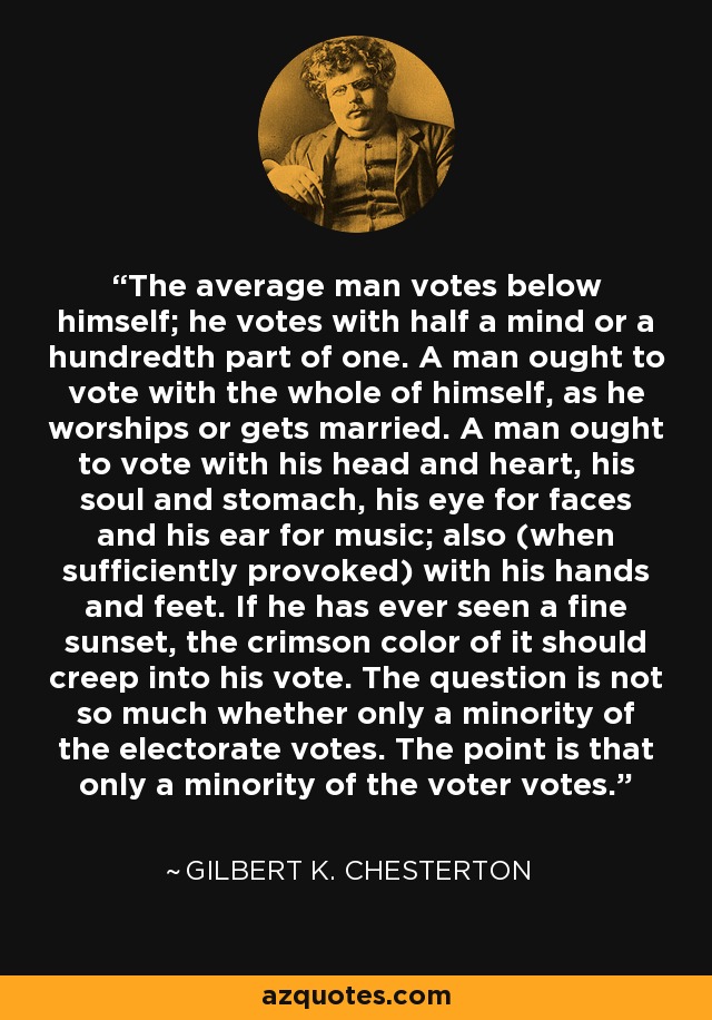 The average man votes below himself; he votes with half a mind or a hundredth part of one. A man ought to vote with the whole of himself, as he worships or gets married. A man ought to vote with his head and heart, his soul and stomach, his eye for faces and his ear for music; also (when sufficiently provoked) with his hands and feet. If he has ever seen a fine sunset, the crimson color of it should creep into his vote. The question is not so much whether only a minority of the electorate votes. The point is that only a minority of the voter votes. - Gilbert K. Chesterton