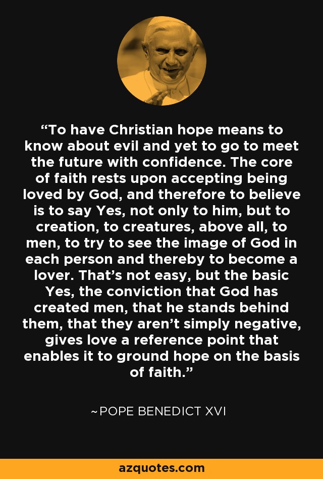 To have Christian hope means to know about evil and yet to go to meet the future with confidence. The core of faith rests upon accepting being loved by God, and therefore to believe is to say Yes, not only to him, but to creation, to creatures, above all, to men, to try to see the image of God in each person and thereby to become a lover. That's not easy, but the basic Yes, the conviction that God has created men, that he stands behind them, that they aren't simply negative, gives love a reference point that enables it to ground hope on the basis of faith. - Pope Benedict XVI