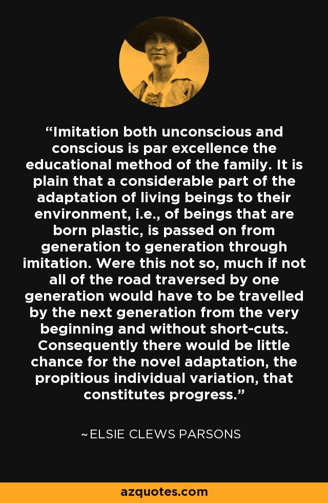 Imitation both unconscious and conscious is par excellence the educational method of the family. It is plain that a considerable part of the adaptation of living beings to their environment, i.e., of beings that are born plastic, is passed on from generation to generation through imitation. Were this not so, much if not all of the road traversed by one generation would have to be travelled by the next generation from the very beginning and without short-cuts. Consequently there would be little chance for the novel adaptation, the propitious individual variation, that constitutes progress. - Elsie Clews Parsons