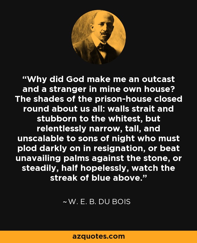 Why did God make me an outcast and a stranger in mine own house? The shades of the prison-house closed round about us all: walls strait and stubborn to the whitest, but relentlessly narrow, tall, and unscalable to sons of night who must plod darkly on in resignation, or beat unavailing palms against the stone, or steadily, half hopelessly, watch the streak of blue above. - W. E. B. Du Bois