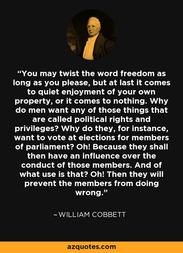 You may twist the word freedom as long as you please, but at last it comes to quiet enjoyment of your own property, or it comes to nothing. Why do men want any of those things that are called political rights and privileges? Why do they, for instance, want to vote at elections for members of parliament? Oh! Because they shall then have an influence over the conduct of those members. And of what use is that? Oh! Then they will prevent the members from doing wrong. - William Cobbett