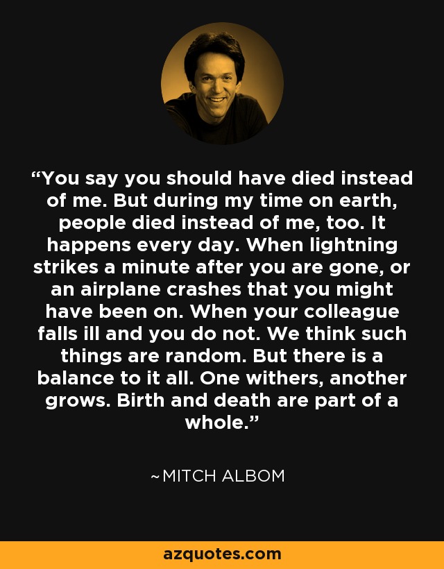 You say you should have died instead of me. But during my time on earth, people died instead of me, too. It happens every day. When lightning strikes a minute after you are gone, or an airplane crashes that you might have been on. When your colleague falls ill and you do not. We think such things are random. But there is a balance to it all. One withers, another grows. Birth and death are part of a whole. - Mitch Albom