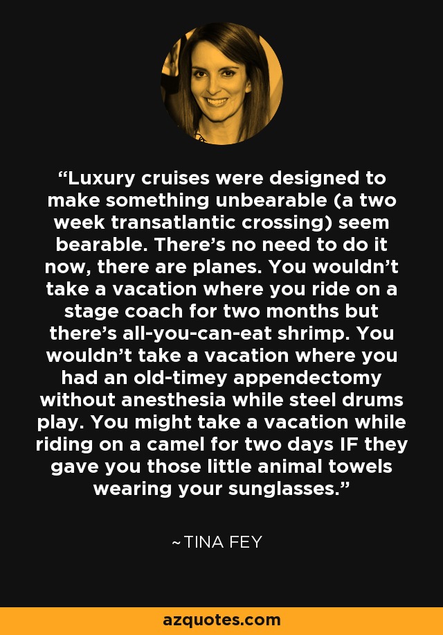 Luxury cruises were designed to make something unbearable (a two week transatlantic crossing) seem bearable. There's no need to do it now, there are planes. You wouldn't take a vacation where you ride on a stage coach for two months but there's all-you-can-eat shrimp. You wouldn't take a vacation where you had an old-timey appendectomy without anesthesia while steel drums play. You might take a vacation while riding on a camel for two days IF they gave you those little animal towels wearing your sunglasses. - Tina Fey