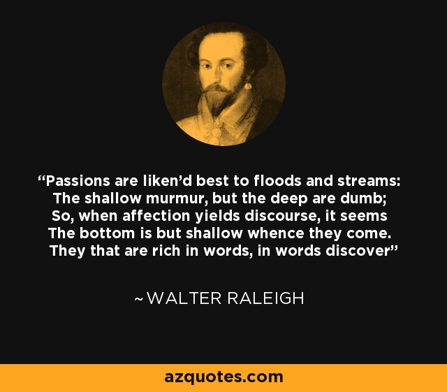 Passions are liken'd best to floods and streams: The shallow murmur, but the deep are dumb; So, when affection yields discourse, it seems The bottom is but shallow whence they come. They that are rich in words, in words discover - Walter Raleigh