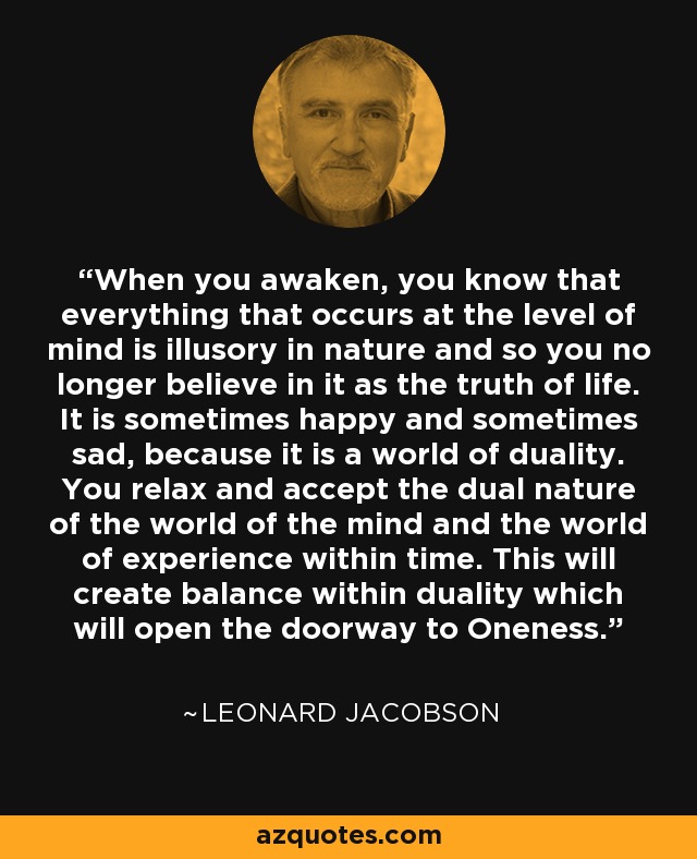 When you awaken, you know that everything that occurs at the level of mind is illusory in nature and so you no longer believe in it as the truth of life. It is sometimes happy and sometimes sad, because it is a world of duality. You relax and accept the dual nature of the world of the mind and the world of experience within time. This will create balance within duality which will open the doorway to Oneness. - Leonard Jacobson